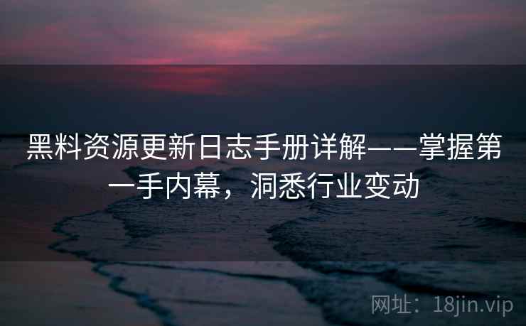 黑料资源更新日志手册详解——掌握第一手内幕，洞悉行业变动