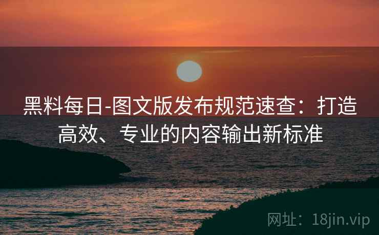黑料每日-图文版发布规范速查：打造高效、专业的内容输出新标准