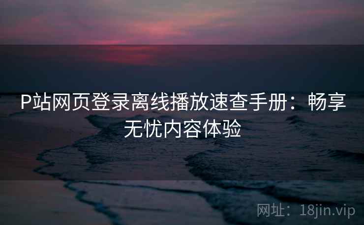 P站网页登录离线播放速查手册：畅享无忧内容体验