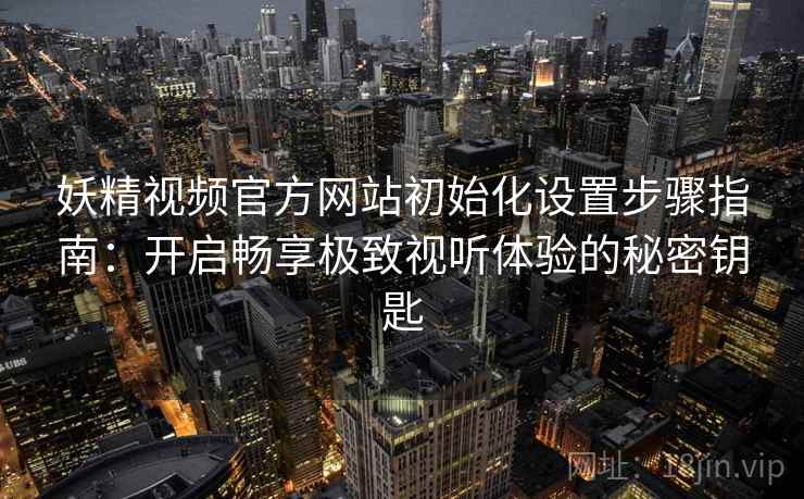妖精视频官方网站初始化设置步骤指南：开启畅享极致视听体验的秘密钥匙