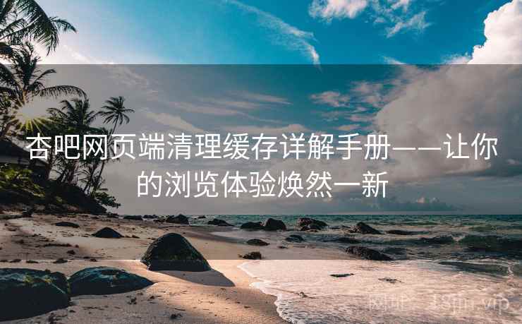 杏吧网页端清理缓存详解手册——让你的浏览体验焕然一新