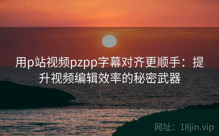 用p站视频pzpp字幕对齐更顺手：提升视频编辑效率的秘密武器