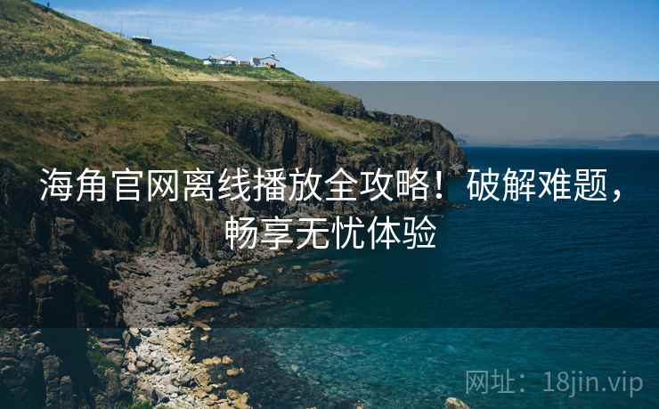 海角官网离线播放全攻略！破解难题，畅享无忧体验